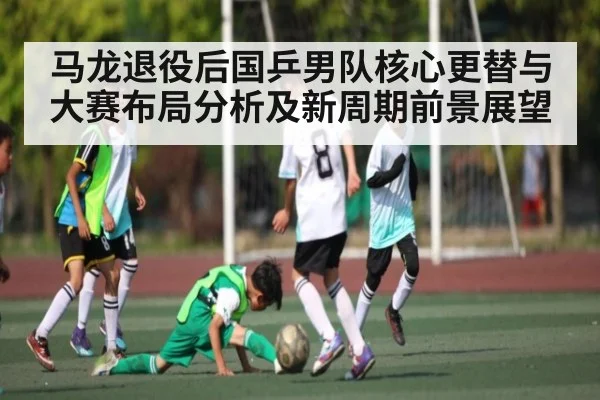 马龙退役后国乒男队核心更替与大赛布局分析及新周期前景展望